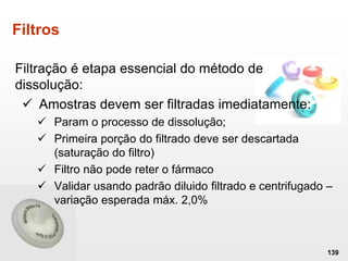 Filtros
Filtração é etapa essencial do método de
dissolução:
 Amostras devem ser filtradas imediatamente:
 Param o processo de dissolução;
 Primeira porção do filtrado deve ser descartada
(saturação do filtro)
 Filtro não pode reter o fármaco
 Validar usando padrão diluido filtrado e centrifugado –
variação esperada máx. 2,0%
139
 