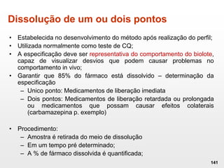 Dissolução de um ou dois pontos
• Estabelecida no desenvolvimento do método após realização do perfil;
• Utilizada normalmente como teste de CQ;
• A especificação deve ser representativa do comportamento do biolote,
capaz de visualizar desvios que podem causar problemas no
comportamento in vivo;
• Garantir que 85% do fármaco está dissolvido – determinação da
especificação
– Unico ponto: Medicamentos de liberação imediata
– Dois pontos: Medicamentos de liberação retardada ou prolongada
ou medicamentos que possam causar efeitos colaterais
(carbamazepina p. exemplo)
• Procedimento:
– Amostra é retirada do meio de dissolução
– Em um tempo pré determinado;
– A % de fármaco dissolvida é quantificada;
141
 