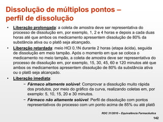Dissolução de múltiplos pontos –
perfil de dissolução
• Liberação prolongada: a coleta de amostra deve ser representativa do
processo de dissolução em, por exemplo, 1, 2 e 4 horas e depois a cada duas
horas até que ambos os medicamento apresentem dissolução de 80% da
substância ativa ou o platô seja alcançado.
• Liberação retardada: meio HCl 0,1N durante 2 horas (etapa ácida), seguida
de dissolução em meio tampão. Após o momento em que se coloca o
medicamento no meio tampão, a coleta de amostra deve ser representativa do
processo de dissolução em, por exemplo, 15, 30, 45, 60 e 120 minutos até que
ambos os medicamentos apresentem dissolução de 80% da substância ativa
ou o platô seja alcançado.
• Liberação imediata:
− Fármaco altamente solúvel: Comprovar a dissolução muito rápida
dos produtos, por meio do gráfico da curva, realizando coletas em, por
exemplo: 5, 10, 15, 20 e 30 minutos.
− Fármaco não altamente solúvel: Perfil de dissolução com pontos
representativos do processo com um ponto acima de 85% ou até platô
RDC 31/2010 – Equivalência Farmacêutica
142
 