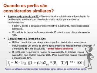 Quando os perfis são
considerados similares?
• Ausência do cálculo de F2 - Fármaco de alta solubilidade e formulação for
de liberação imediata com dissolução muito rápida para ambos os
medicamentos:
– Fator F2 perde o seu poder discriminativo e, portanto, não é necessário
calculá-lo.
– O coeficiente de variação no ponto de 15 minutos que não pode exceder
10%.
• Calcular fator F2 (entre 50 e 100):
– Utilizar, no mínimo, os três primeiros pontos, excluindo o tempo zero;
– Incluir apenas um ponto da curva após ambos os medicamentos atingirem
a média de 85% de dissolução – evitar falsos positivos
– O RSD para os primeiros pontos de coleta (40% do total de pontos
coletados) não podem exceder 20%. Para os demais pontos considera-se
o máximo de 10%.
Podem ser utilizados outros modelos matemáticos para o cálculo de similaridade de perfis.
 