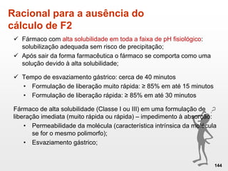 Racional para a ausência do
cálculo de F2
144
 Fármaco com alta solubilidade em toda a faixa de pH fisiológico:
solubilização adequada sem risco de precipitação;
 Após sair da forma farmacêutica o fármaco se comporta como uma
solução devido à alta solubilidade;
 Tempo de esvaziamento gástrico: cerca de 40 minutos
• Formulação de liberação muito rápida: ≥ 85% em até 15 minutos
• Formulação de liberação rápida: ≥ 85% em até 30 minutos
Fármaco de alta solubilidade (Classe I ou III) em uma formulação de
liberação imediata (muito rápida ou rápida) – impedimento à absorção:
• Permeabilidade da molécula (característica intrínsica da molécula
se for o mesmo polimorfo);
• Esvaziamento gástrico;
 