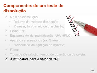 Componentes de um teste de
dissolução
 Meio de dissolução;
• Volume de meio de dissolução;
• Deaeração do meio de dissolução;
 Dissolutor;
 Equipamento de quantificação (UV, HPLC);
 Aparatos e acessórios (ex. Sinker);
• Velocidade de agitação do aparato;
 Filtros;
 Tipos de dissolução, tempo de duração ou de coleta;
 Justificativa para o valor de “Q”
145
 