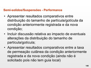 Semi-solidos/Suspensões - Performance
• Apresentar resultados comparativos entre
distribuição do tamanho de partícula/gotícula da
condição anteriormente registrada e da nova
condição;
• Incluir discussão relativa ao impacto de eventuais
alterações da distribuição do tamanho de
partícula/gotícula;
• Apresentar resultados comparativos entre a taxa
de permeação cutânea da condição anteriormente
registrada e da nova condição (ainda não é
solicitado pois não tem guia local)
148
 