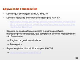 Equivalência Farmacêutica
• Deve seguir orientações da RDC 31/2010;
• Deve ser realizado em centro autorizado pela ANVISA
– http://portal.anvisa.gov.br/wps/content/Anvisa+Portal/Anvisa/Inicio/
Medicamentos/Assunto+de+Interesse/Equivalencia+farmaceutica/
Habilitados+Nacionais
• Conjunto de ensaios físico-químicos e, quando aplicáveis,
microbiológicos e biológicos, que comprovam que dois medicamentos
são Equivalentes
– Registro de genéricos/similares
– Pós registro
• Seguir templates disponibilizados pela ANVISA
– http://s.anvisa.gov.br/wps/s/r/Lk
150
 