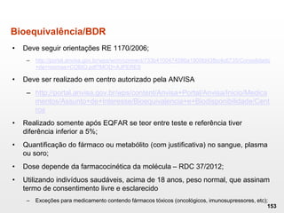 Bioequivalência/BDR
• Deve seguir orientações RE 1170/2006;
– http://portal.anvisa.gov.br/wps/wcm/connect/733b4100474586a1900fd43fbc4c6735/Consolidado
+de+normas+COBIO.pdf?MOD=AJPERES
• Deve ser realizado em centro autorizado pela ANVISA
– http://portal.anvisa.gov.br/wps/content/Anvisa+Portal/Anvisa/Inicio/Medica
mentos/Assunto+de+Interesse/Bioequivalencia+e+Biodisponibilidade/Cent
ros
• Realizado somente após EQFAR se teor entre teste e referência tiver
diferência inferior a 5%;
• Quantificação do fármaco ou metabólito (com justificativa) no sangue, plasma
ou soro;
• Dose depende da farmacocinética da molécula – RDC 37/2012;
• Utilizando indivíduos saudáveis, acima de 18 anos, peso normal, que assinam
termo de consentimento livre e esclarecido
– Exceções para medicamento contendo fármacos tóxicos (oncológicos, imunosupressores, etc);
153
 