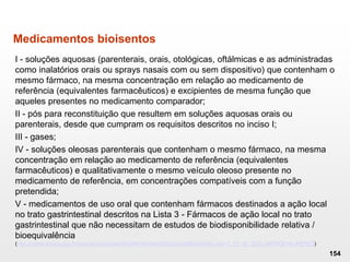 Medicamentos bioisentos
I - soluções aquosas (parenterais, orais, otológicas, oftálmicas e as administradas
como inalatórios orais ou sprays nasais com ou sem dispositivo) que contenham o
mesmo fármaco, na mesma concentração em relação ao medicamento de
referência (equivalentes farmacêuticos) e excipientes de mesma função que
aqueles presentes no medicamento comparador;
II - pós para reconstituição que resultem em soluções aquosas orais ou
parenterais, desde que cumpram os requisitos descritos no inciso I;
III - gases;
IV - soluções oleosas parenterais que contenham o mesmo fármaco, na mesma
concentração em relação ao medicamento de referência (equivalentes
farmacêuticos) e qualitativamente o mesmo veículo oleoso presente no
medicamento de referência, em concentrações compatíveis com a função
pretendida;
V - medicamentos de uso oral que contenham fármacos destinados a ação local
no trato gastrintestinal descritos na Lista 3 - Fármacos de ação local no trato
gastrintestinal que não necessitam de estudos de biodisponibilidade relativa /
bioequivalência
(http://portal.anvisa.gov.br/wps/wcm/connect/feb7f4004b9ae07db02cb2af8fded4db/Lista+3_13_06_2012.pdf?MOD=AJPERES)
154
 