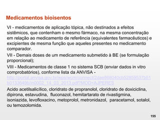 Medicamentos bioisentos
VI - medicamentos de aplicação tópica, não destinados a efeitos
sistêmicos, que contenham o mesmo fármaco, na mesma concentração
em relação ao medicamento de referência (equivalentes farmacêuticos) e
excipientes de mesma função que aqueles presentes no medicamento
comparador.
VII - Demais doses de um medicamento submetido à BE (se formulação
proporcional);
VIII - Medicamentos de classe 1 no sistema SCB (enviar dados in vitro
comprobatórios), conforme lista da ANVISA -
http://portal.anvisa.gov.br/wps/wcm/connect/2dae868040cb52859537b51
b0133649b/in0002_14_03_2013.pdf?MOD=AJPERES
Acido acetilsalicílico, cloridrato de propranolol, cloridrato de doxiciclina,
dipirona, estavudina, fluconazol, hemitartarato de rivastigmina,
isoniazida, levofloxacino, metoprolol, metronidazol, paracetamol, sotalol,
ou temozolomida.
155
 