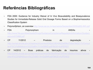 164
Referências Bibliográficas
• FDA 2000: Guidance for Industry Waiver of In Vivo Bioavailability and Bioequivalence
Studies for Immediate-Release Solid Oral Dosage Forms Based on a Biopharmaceutics
Classification System
• Polymorfphism, an overview http://www.ias.ac.in/resonance/September2009/p882-893.pdf
• FDA Polymorphism in ANDAs -
http://www.fda.gov/downloads/Drugs/GuidanceComplianceRegulatoryInformation/Guidanc
es/ucm072866.pdf
• CP 11/2012 – Produtos de degradação -
http://portal.anvisa.gov.br/wps/wcm/connect/042a338049f229df96d7bfaa19e2217c/Consul
ta+P%C3%BAblica+n%C2%B0+11+GGMED.pdf?MOD=AJPERES
• CP 14/2012 – Boas práticas de fabricação de insumos ativos -
http://portal.anvisa.gov.br/wps/wcm/connect/0a1fba004a07b05aa1b8a9aa19e2217c/Cons
ulta+P%C3%BAblica+n%C2%B0+14+GGIMP.pdf?MOD=AJPERES
 