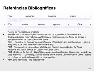 165
Referências Bibliográficas
• FDA container closures system -
http://www.fda.gov/downloads/drugs/guidancecomplianceregulatoryinformation/guidances/
ucm070551.pdf
• FDA container closures system – Q&A -
http://www.fda.gov/downloads/Drugs/GuidanceComplianceRegulatoryInformation/Guidanc
es/ucm070553.pdf
• Hotsite da Farmacopeia Brasileira
• ANVISA - IN 12/2009 - Dispõe sobre as provas de equivalência farmacêutica e
biodisponibilidade relativa/bioequivalência para medicamentos na forma de sprays e
aerossóis nasais de dose controlada, 2009;
• EMA – Guideline on the pharmaceutical quality of inhalation and nasal products – efetivo
em junho, 2006 (não trata de estudos de BE/BA);
• FDA - Guidance for Industry Bioavailability and Bioequivalence Studies for Nasal
Aerosols and Nasal Sprays for Local Action, draft 2003;
• FDA, Guidance for Industry Nasal Spray and Inhalation Solution, Suspension, and Spray
Drug Products — Chemistry, Manufacturing, and Controls Documentation, 2002 – testes
de controle de qualidade obrigatórios para registro;
• FDA, guia estatistico – BE populacional
 