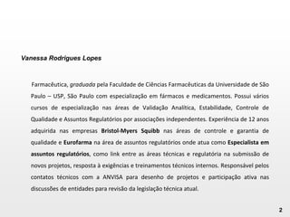 2
Vanessa Rodrigues Lopes
Farmacêutica, graduada pela Faculdade de Ciências Farmacêuticas da Universidade de São
Paulo – USP, São Paulo com especialização em fármacos e medicamentos. Possui vários
cursos de especialização nas áreas de Validação Analítica, Estabilidade, Controle de
Qualidade e Assuntos Regulatórios por associações independentes. Experiência de 12 anos
adquirida nas empresas Bristol-Myers Squibb nas áreas de controle e garantia de
qualidade e Eurofarma na área de assuntos regulatórios onde atua como Especialista em
assuntos regulatórios, como link entre as áreas técnicas e regulatória na submissão de
novos projetos, resposta à exigências e treinamentos técnicos internos. Responsável pelos
contatos técnicos com a ANVISA para desenho de projetos e participação ativa nas
discussões de entidades para revisão da legislação técnica atual.
 