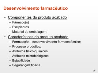 Desenvolvimento farmacêutico
• Componentes do produto acabado
– Fármaco(s)
– Excipientes
– Material de embalagem;
• Características do produto acabado
– Formulação - desenvolvimento farmacotécnico;
– Processo produtivo;
– Atributos físico-quimicos
– Atributos microbiológicos
– Estabilidade
– Segurança/Eficácia
28
 