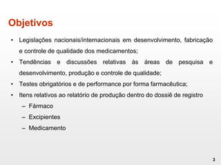 Objetivos
• Legislações nacionais/internacionais em desenvolvimento, fabricação
e controle de qualidade dos medicamentos;
• Tendências e discussões relativas às áreas de pesquisa e
desenvolvimento, produção e controle de qualidade;
• Testes obrigatórios e de performance por forma farmacêutica;
• Itens relativos ao relatório de produção dentro do dossiê de registro
– Fármaco
– Excipientes
– Medicamento
3
 