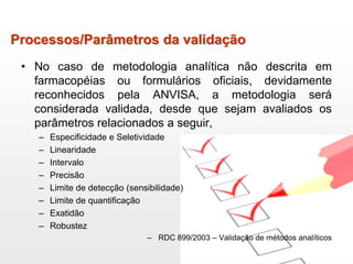 Processos/Parâmetros da validação
• No caso de metodologia analítica não descrita em
farmacopéias ou formulários oficiais, devidamente
reconhecidos pela ANVISA, a metodologia será
considerada validada, desde que sejam avaliados os
parâmetros relacionados a seguir,
– Especificidade e Seletividade
– Linearidade
– Intervalo
– Precisão
– Limite de detecção (sensibilidade)
– Limite de quantificação
– Exatidão
– Robustez
– RDC 899/2003 – Validação de métodos analíticos
 