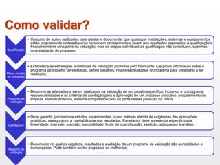 Como validar?
Qualificação
• Conjunto de ações realizadas para atestar e documentar que quaisquer instalações, sistemas e equipamentos
estão propriamente instalados e/ou funcionam corretamente e levam aos resultados esperados. A qualificação é
freqüentemente uma parte da validação, mas as etapas individuais de qualificação não constituem, sozinhas,
uma validação de processo;
Plano mestre
de validação
• Estabelece as estratégias e diretrizes de validação adotadas pelo fabricante. Ele provê informação sobre o
programa de trabalho de validação, define detalhes, responsabilidades e cronograma para o trabalho a ser
realizado;
Protocolo de
validação
• Descreve as atividades a serem realizadas na validação de um projeto específico, incluindo o cronograma,
responsabilidades e os critérios de aceitação para a aprovação de um processo produtivo, procedimento de
limpeza, método analítico, sistema computadorizado ou parte destes para uso na rotina
Validação
• Deve garantir, por meio de estudos experimentais, que o método atenda às exigências das aplicações
analíticas, assegurando a confiabilidade dos resultados. Para tanto, deve apresentar especificidade,
linearidade, intervalo, precisão, sensibilidade, limite de quantificação, exatidão, adequados à análise.
Relatório de
validação
• Documento no qual os registros, resultados e avaliação de um programa de validação são consolidados e
sumarizados. Pode também conter propostas de melhorias;
 
