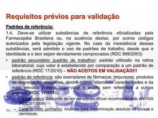 Requisitos prévios para validação
Padrões de referência:
1.4. Deve-se utilizar substâncias de referência oficializadas pela
Farmacopéia Brasileira ou, na ausência destas, por outros códigos
autorizados pela legislação vigente. No caso da inexistência dessas
substâncias, será admitido o uso de padrões de trabalho, desde que a
identidade e o teor sejam devidamente comprovados (RDC 899/2003)
• padrão secundário (padrão de trabalho): padrão utilizado na rotina
laboratorial, cujo valor é estabelecido por comparação a um padrão de
referência (RDC 17/2010) – NÃO ACEITOS EM VALIDAÇÃO!!!
• padrão de referência: são exemplares de fármacos, impurezas, produtos
de degradação, reagentes, dentre outros, altamente caracterizados e da
mais elevada pureza, cujo valor é aceito sem referência a outros
padrões (RDC 17/2010);
– Farmacopeico: Adquirido de um compêndio oficial reconhecido pela ANVISA
(RDC 37/2009);
– Caracterizado (primario): Análises para determinação absoluta da pureza e
identidade;
 