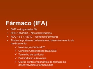 Fármaco (IFA)
• DMF – drug master file
• RDC 136/2003 – Novos/Inovadores
• RDC 16 e 17/2010 – Genéricos/Similares
• Pontos importantes do fármaco no desenvolvimento do
medicamento:
 Novo ou já conhecido?
 Conceito Classificação BCS/SCB
 Tamanho de partícula
 Polimorfismo e isomeria
 Outros pontos importantes do fármaco no
desenvolvimento farmacêutico
39
 