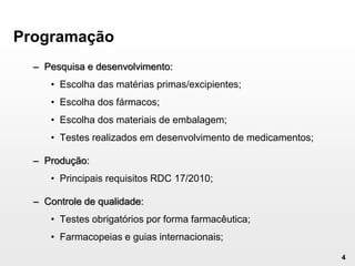 4
Programação
– Pesquisa e desenvolvimento:
• Escolha das matérias primas/excipientes;
• Escolha dos fármacos;
• Escolha dos materiais de embalagem;
• Testes realizados em desenvolvimento de medicamentos;
– Produção:
• Principais requisitos RDC 17/2010;
– Controle de qualidade:
• Testes obrigatórios por forma farmacêutica;
• Farmacopeias e guias internacionais;
 