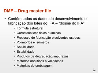 DMF – Drug master file
• Contém todos os dados do desenvolvimento e
fabricação dos lotes do IFA – “dossiê do IFA”
• Fórmula estrutural
• Caracteristicas fisico químicas
• Processo de fabricação e solventes usados
• Polimorfos e isômeros
• Solubilidade
• Estabilidade
• Produtos de degradação/impurezas
• Métodos analíticos e validações
• Materiais de embalagem
40
 
