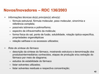 Novos/Inovadores – RDC 136/2003
• Informações técnicas do(s) princípio(s) ativo(s):
– fórmula estrutural, fórmula molecular, peso molecular, sinonímia e
referência completa;
– possíveis isômeros e polimorfismo;
– espectro de infravermelho da molécula;
– forma física do sal, ponto de fusão, solubilidade, rotação óptica específica,
propriedades organolépticas
– relação sal/base e os excessos utilizados;
• Rota de síntese do fármaco
– descrição da síntese do fármaco, mostrando estrutura e denominação dos
produtosintermediários conhecidos, etapas de produção e/ou extração do
fármaco por meio de diagrama;
– estudos de estabilidade do fármaco
– listar solventes utilizados;
– listar solventes residuais e respectiva concentração;
42
 