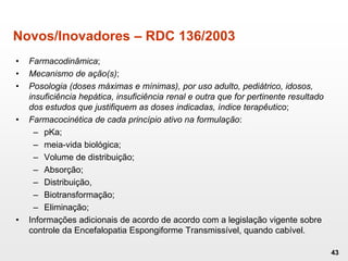 Novos/Inovadores – RDC 136/2003
• Farmacodinâmica;
• Mecanismo de ação(s);
• Posologia (doses máximas e mínimas), por uso adulto, pediátrico, idosos,
insuficiência hepática, insuficiência renal e outra que for pertinente resultado
dos estudos que justifiquem as doses indicadas, índice terapêutico;
• Farmacocinética de cada princípio ativo na formulação:
– pKa;
– meia-vida biológica;
– Volume de distribuição;
– Absorção;
– Distribuição,
– Biotransformação;
– Eliminação;
• Informações adicionais de acordo de acordo com a legislação vigente sobre
controle da Encefalopatia Espongiforme Transmissível, quando cabível.
43
 