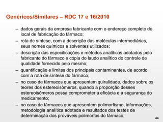Genéricos/Similares – RDC 17 e 16/2010
– dados gerais da empresa fabricante com o endereço completo do
local de fabricação do fármaco;
– rota de síntese, com a descrição das moléculas intermediárias,
seus nomes químicos e solventes utilizados;
– descrição das especificações e métodos analíticos adotados pelo
fabricante do fármaco e cópia do laudo analítico do controle de
qualidade fornecido pelo mesmo;
– quantificação e limites dos principais contaminantes, de acordo
com a rota de síntese do fármaco;
– no caso de fármacos que apresentem quiralidade, dados sobre os
teores dos estereoisômeros, quando a proporção desses
estereoisômeros possa comprometer a eficácia e a segurança do
medicamento;
– no caso de fármacos que apresentem polimorfismo, informações,
metodologia analítica adotada e resultados dos testes de
determinação dos prováveis polimorfos do fármaco; 44
 