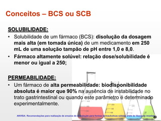Conceitos – BCS ou SCB
SOLUBILIDADE:
• Solubilidade de um fármaco (BCS): disolução da dosagem
mais alta (em tomada única) de um medicamento em 250
mL de uma solução tampão de pH entre 1,0 e 8,0.
• Fármaco altamente solúvel: relação dose/solubilidade é
menor ou igual a 250;
PERMEABILIDADE:
• Um fármaco de alta permeabilidade: biodisponibilidade
absoluta é maior que 90% na ausência de instabilidade no
trato gastrintestinal ou quando este parâmetro é determinado
experimentalmente.
ANVISA: Recomendações para realização de ensaios de dissolução para formas farmacêuticas sólidas orais de liberação imediata
49
 
