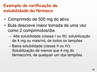 Exemplo de verificação de
solubilidade do fármaco
• Comprimido de 500 mg do ativo
• Bula descreve maior tomada de uma vez
como 2 comprimidos/dia
– Alta solubilidade (classe I ou III): solubilização
de 4 mg ou mais/mL de todos os tampões
– Baixa solubilidade (classe II ou IV):
Solubilização de menos que 4 mg do
fármaco/mL de qualquer um dos tampões
52
 