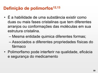 Definição de polimorfos12,13
• É a habilidade de uma substância existir como
duas ou mais fases cristalinas que tem diferentes
arranjos ou conformações das moléculas em sua
estrutura cristalina.
– Mesma entidade quimica diferentes formas;
– Associados a diferentes propriedades físicas do
fármaco
• Polimorfismo pode interferir na qualidade, eficácia
e segurança do medicamento
59
 