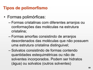 Tipos de polimorfismo
• Formas polimórficas:
– Formas cristalinas com diferentes arranjos ou
conformações das moléculas na estrutura
cristalina;
– Formas amorfas consistindo de arranjos
desordenados das moléculas que não possuem
uma estrutura cristalina distinguivel;
– Solvatos consistindo de formas contendo
quantidades estequimétricas ou não de
solventes incorporados. Podem ser hidratos
(água) ou solvatos (outros solventes)
60
 