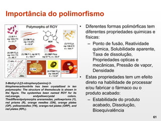 Importância do polimorfismo
• Diferentes formas polimórficas tem
diferentes propriedades quimicas e
físicas:
– Ponto de fusão, Reatividade
quimica, Solubilidade aparente,
Taxa de dissolução,
Propriedades opticas e
mecânicas, Pressão de vapor,
Densidade
• Estas propriedades tem um efeito
direto na habilidade de processar
e/ou fabricar o fármaco ou o
produto acabado:
– Estabilidade do produto
acabado, Dissolução,
Bioequivalência
61
5-Methyl-2-[(2-nitrophenyl)amino]-3-
thiophenecarbonitrile has been crystallized in ten
polymorphs: The structure of themolecule is shown in
the figure. The systemhas been named ROY for its
red,orange, andyellowcrystal colors.
Thedifferentpolymorphs arenamedas, yellowprisms (Y),
red prisms (R), orange needles (ON), orange plates
(OP), yellowneedles (YN), orange-red plates (ORP), and
red plates (RPL).
 