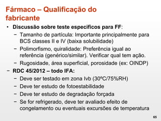 Fármaco – Qualificação do
fabricante
• Discussão sobre teste especificos para FF:
− Tamanho de partícula: Importante principalmente para
BCS classes II e IV (baixa solubilidade)
− Polimorfismo, quiralidade: Preferência igual ao
referência (genérico/similar). Verificar qual tem ação.
− Rugosidade, área superficial, porosidade (ex: OINDP)
− RDC 45/2012 – todo IFA:
− Deve ser testado em zona Ivb (30ºC/75%RH)
− Deve ter estudo de fotoestabilidade
− Deve ter estudo de degradação forçada
− Se for refrigerado, deve ter avaliado efeito de
congelamento ou eventuais excursões de temperatura
65
 