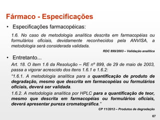 Fármaco - Especificações
• Especificações farmacopéicas:
1.6. No caso de metodologia analítica descrita em farmacopéias ou
formulários oficiais, devidamente reconhecidos pela ANVISA, a
metodologia será considerada validada.
RDC 899/2003 – Validação analítica
• Entretanto...
Art. 18. O item 1.6 da Resolução – RE nº 899, de 29 de maio de 2003,
passa a vigorar acrescido dos itens 1.6.1 e 1.6.2:
“1.6.1. A metodologia analítica para a quantificação de produto de
degradação, mesmo que descrita em farmacopéias ou formulários
oficiais, deverá ser validada.
1.6.2. A metodologia analítica por HPLC para a quantificação de teor,
mesmo que descrita em farmacopéias ou formulários oficiais,
deverá apresentar pureza cromatográfica.”
CP 11/2012 – Produtos de degradação
67
 