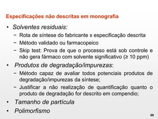 Especificações não descritas em monografia
• Solventes residuais:
− Rota de síntese do fabricante x especificação descrita
− Método validado ou farmacopeico
− Skip test: Prova de que o processo está sob controle e
não gera fármaco com solvente significativo (≥ 10 ppm)
• Produtos de degradação/impurezas:
− Método capaz de avaliar todos potenciais produtos de
degradação/impurezas da síntese;
− Justificar a não realização de quantificação quanto o
produto de degradação for descrito em compendio;
• Tamanho de partícula
• Polimorfismo
68
 