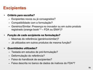 Excipientes
• Critério para escolha?
– Excipientes novos ou já consagrados?
– Compatibilidade com a formulação?
– Genérico/Similar: Presença no inovador ou em outro produto
registrado (orange book1,3 – FDA ou EMA2)?
• Função de cada excipiente na formulação?
– Mesmas do referência (genérico/similar)?
– Já utilizados em outros produtos de mesma função?
• Quantidades utilizadas?
– Testada em estudos de pré-formulação?
– Deformulação do referência?
– Faixa do handbook de excipientes?
– Faixa descrita no banco de dados de inativos do FDA4?
70
 