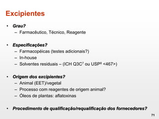 Excipientes
• Grau?
– Farmacêutico, Técnico, Reagente
• Especificações?
– Farmacopéicas (testes adicionais?)
– In-house
– Solventes residuais – (ICH Q3C7 ou USP8 <467>)
• Origem dos excipientes?
– Animal (EET)/vegetal
– Processo com reagentes de origem animal?
– Óleos de plantas: aflatoxinas
• Procedimento de qualificação/requalificação dos fornecedores?
71
 