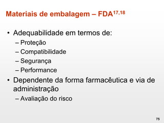 Materiais de embalagem – FDA17,18
• Adequabilidade em termos de:
– Proteção
– Compatibilidade
– Segurança
– Performance
• Dependente da forma farmacêutica e via de
administração
– Avaliação do risco
75
 