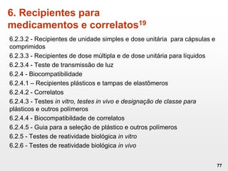 6.2.3.2 - Recipientes de unidade simples e dose unitária para cápsulas e
comprimidos
6.2.3.3 - Recipientes de dose múltipla e de dose unitária para líquidos
6.2.3.4 - Teste de transmissão de luz
6.2.4 - Biocompatibilidade
6.2.4.1 – Recipientes plásticos e tampas de elastômeros
6.2.4.2 - Correlatos
6.2.4.3 - Testes in vitro, testes in vivo e designação de classe para
plásticos e outros polímeros
6.2.4.4 - Biocompatibildade de correlatos
6.2.4.5 - Guia para a seleção de plástico e outros polímeros
6.2.5 - Testes de reatividade biológica in vitro
6.2.6 - Testes de reatividade biológica in vivo
77
6. Recipientes para
medicamentos e correlatos19
 