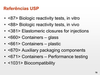 Referências USP
• <87> Biologic reactivity tests, in vitro
• <88> Biologic reactivity tests, in vivo
• <381> Elastomeric closures for injections
• <660> Containers – glass
• <661> Containers – plastic
• <670> Auxiliary packaging components
• <671> Containers – Performance testing
• <1031> Biocompatibility
78
 