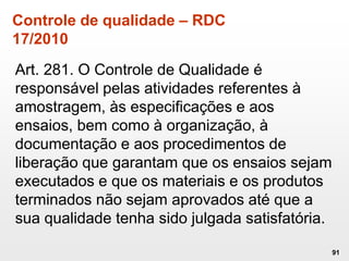 Controle de qualidade – RDC
17/2010
Art. 281. O Controle de Qualidade é
responsável pelas atividades referentes à
amostragem, às especificações e aos
ensaios, bem como à organização, à
documentação e aos procedimentos de
liberação que garantam que os ensaios sejam
executados e que os materiais e os produtos
terminados não sejam aprovados até que a
sua qualidade tenha sido julgada satisfatória.
91
 