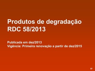 Produtos de degradação
RDC 58/2013
Publicada em dez/2013
Vigência: Primeira renovação a partir de dez/2015
97
 