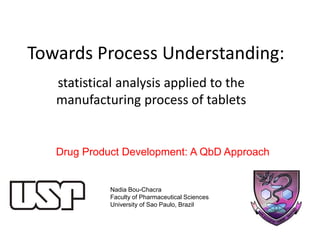 Towards Process Understanding:
statistical analysis applied to the
manufacturing process of tablets
Nadia Bou-Chacra
Faculty of Pharmaceutical Sciences
University of Sao Paulo, Brazil
Drug Product Development: A QbD Approach
 