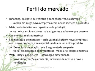 Perfil do mercado
• Dinâmico, bastante pulverizado e com concorrência acirrada
   – a cada dia surge novas empresas com novos serviços e produtos
• Mais profissionalismo e capacidade de produção
   – os noivos estão cada vez mais exigentes e sabem o que querem
• Casamentos mais numerosos
• Segmentação de mercado – cada vez mais surgem novas empresas
  com novos produtos e se especializando em um único produto
   – Exemplo: a decoração hoje é segmentada em parte
     floral, ambientação com vegetação, mobiliário, louças e toalhas
• Web – blogs, google, etc – informação disseminada
   – Novas informações a cada dia, facilidade de acesso a novas
     tendências
                            www.gamata.com.br
 