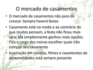 O mercado de casamentos
• O mercado de casamentos não para de
  crescer. Sempre haverá festas
• Casamento está na moda e ao contrário do
  que muitos pensam, a festa não ficou mais
  cara, ela simplesmente ganhou mais opções.
  Fica a cargo dos noivos escolher quais irão
  compor seu casamento
• Inspiração em novelas, filmes e casamentos de
  personalidades está sempre presente
                   www.gamata.com.br
 