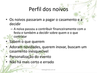 Perfil dos noivos
• Os noivos passaram a pagar o casamento e a
  decidir
  – A noiva passou a contribuir financeiramente com a
    festa e também a decidir sobre quem e o que
    contratar
• Sabem o que querem
• Adoram novidades, querem inovar, buscam um
  casamento inesquecível
• Personalização do evento
• Não há mais certo e errado
                       www.gamata.com.br
 