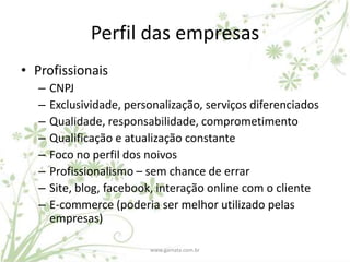 Perfil das empresas
• Profissionais
   –   CNPJ
   –   Exclusividade, personalização, serviços diferenciados
   –   Qualidade, responsabilidade, comprometimento
   –   Qualificação e atualização constante
   –   Foco no perfil dos noivos
   –   Profissionalismo – sem chance de errar
   –   Site, blog, facebook, interação online com o cliente
   –   E-commerce (poderia ser melhor utilizado pelas
       empresas)

                          www.gamata.com.br
 