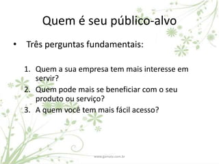 Quem é seu público-alvo
•   Três perguntas fundamentais:

    1. Quem a sua empresa tem mais interesse em
       servir?
    2. Quem pode mais se beneficiar com o seu
       produto ou serviço?
    3. A quem você tem mais fácil acesso?




                      www.gamata.com.br
 