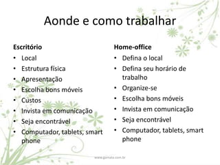 Aonde e como trabalhar
Escritório                         Home-office
• Local                            • Defina o local
• Estrutura física                 • Defina seu horário de
• Apresentação                       trabalho
• Escolha bons móveis              • Organize-se
• Custos                           • Escolha bons móveis
• Invista em comunicação           • Invista em comunicação
• Seja encontrável                 • Seja encontrável
• Computador, tablets, smart       • Computador, tablets, smart
   phone                             phone

                         www.gamata.com.br
 