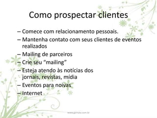 Como prospectar clientes
– Comece com relacionamento pessoais.
– Mantenha contato com seus clientes de eventos
  realizados
– Mailing de parceiros
– Crie seu “mailing”
– Esteja atendo às notícias dos
  jornais, revistas, mídia
– Eventos para noivas
– Internet


                  www.gamata.com.br
 