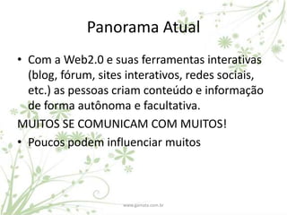 Panorama Atual
• Com a Web2.0 e suas ferramentas interativas
  (blog, fórum, sites interativos, redes sociais,
  etc.) as pessoas criam conteúdo e informação
  de forma autônoma e facultativa.
MUITOS SE COMUNICAM COM MUITOS!
• Poucos podem influenciar muitos



                     www.gamata.com.br
 