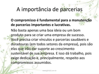 A importância de parcerias
O compromisso é fundamental para a manutenção
de parcerias importantes e lucrativas.
Não basta apenas uma boa ideia ou um bom
produto para se criar uma empresa de sucesso.
Você precisa criar vínculos e parcerias saudáveis e
duradouras (em todos setores da empresa), pois são
elas que irão dar suporte ao crescimento
sustentável de sua empresa. E isso dá trabalho, pois
exige dedicação e, principalmente, respeito aos
compromissos assumidos.
                    www.gamata.com.br
 